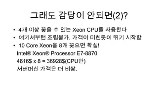 그래도 감당이 안되면(2)?
• 4개 이상 꽂을 수 있는 Xeon CPU를 사용한다
• 여기서부턴 조립불가. 가격이 미친듯이 뛰기 시작함
• 10 Core Xeon을 8개 꽂으면 확실!
 Intel® Xeon® Processor E7-8870
 4616$ x 8 = 36928$(CPU만)
 서버머신 가격은 더 비쌈.
 