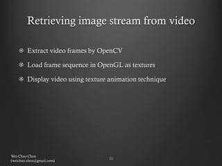 Retrieving image stream from video

        Extract video frames by OpenCV

        Load frame sequence in OpenGL as textures

        Display video using texture animation technique




Wei-Chao Chen
                                   11
(weichao.chen@gmail.com)
 