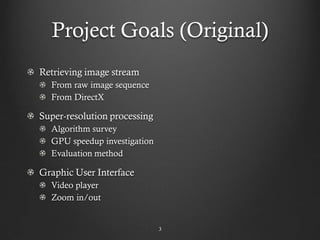 Project Goals (Original)
Retrieving image stream
  From raw image sequence
  From DirectX

Super-resolution processing
  Algorithm survey
  GPU speedup investigation
  Evaluation method

Graphic User Interface
  Video player
  Zoom in/out


                              3
 