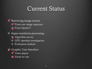 Current Status
✔ Retrieving image stream
  ✔ From raw image sequence
  ✔ From OpenCV
  Super-resolution processing
  ✔ Algorithm survey
     GPU speedup investigation
     Evaluation method

✔ Graphic User Interface
  ✔ Video player
  ✔ Zoom in/out

                                 4
 