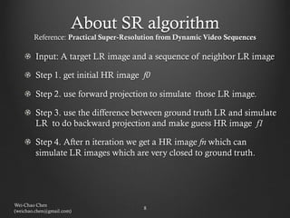 About SR algorithm
        Reference: Practical Super-Resolution from Dynamic Video Sequences

        Input: A target LR image and a sequence of neighbor LR image

        Step 1. get initial HR image f0

        Step 2. use forward projection to simulate those LR image.

        Step 3. use the difference between ground truth LR and simulate
        LR to do backward projection and make guess HR image f1

        Step 4. After n iteration we get a HR image fn which can
        simulate LR images which are very closed to ground truth.




Wei-Chao Chen
                                        8
(weichao.chen@gmail.com)
 