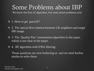 Some Problems about IBP
         We know the flow of algorithm, but some detail problems exist


        1. How to get good f0 ?

        2. The optical flow relation between LR neighbors and target
        HR image.

        3. The ‘Quality Pair’ examination algorithm in the paper ,
        which is not clear in the paper.

        4. BP algorithm with EWA filtering

        Those questions are now bothering us and we need further
        studies to solve them.


Wei-Chao Chen
                                       9
(weichao.chen@gmail.com)
 