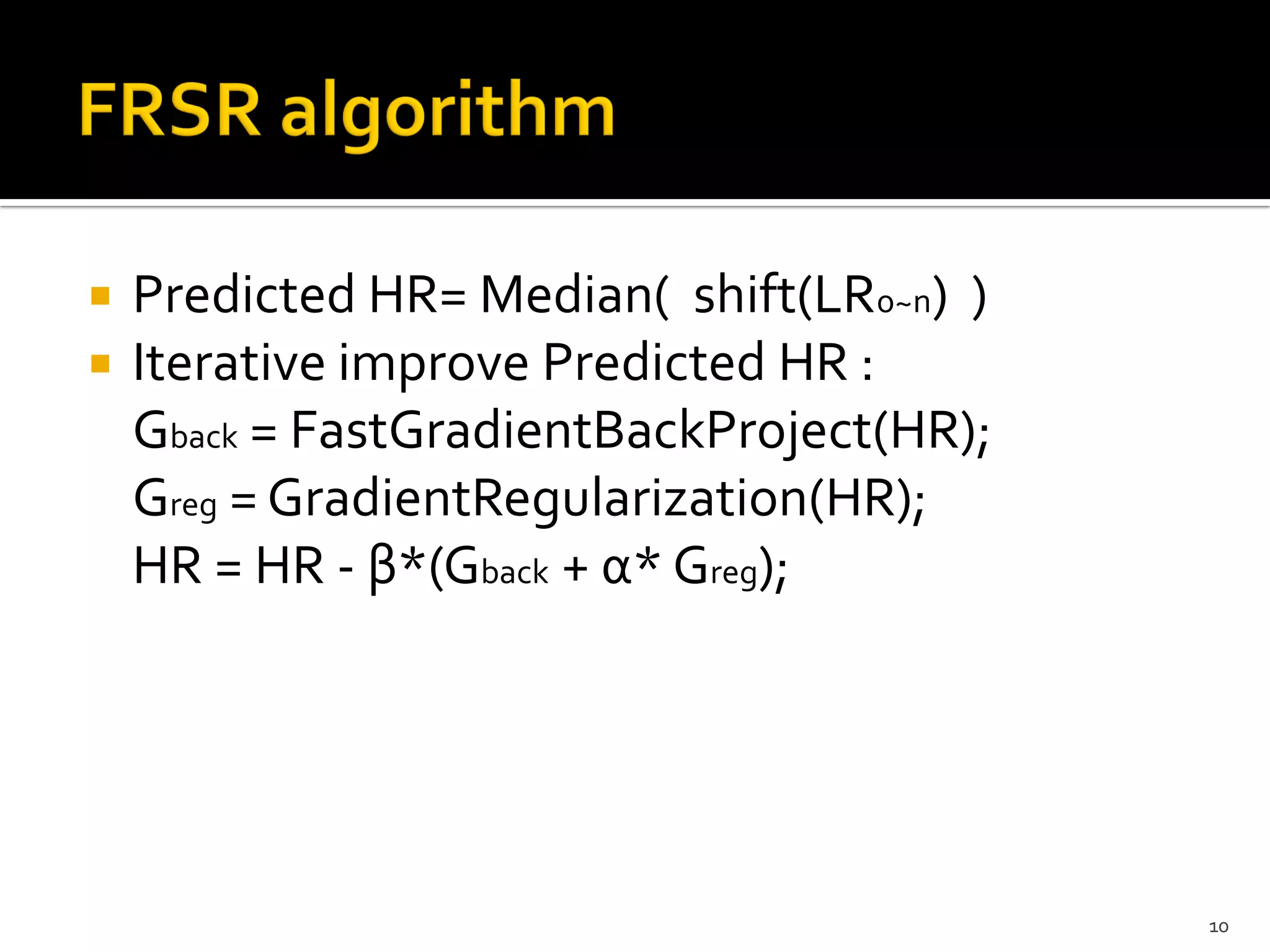    Predicted HR= Median( shift(LR0~n) )
   Iterative improve Predicted HR :
    Gback = FastGradientBackProject(HR);
    Greg = GradientRegularization(HR);
    HR = HR - β*(Gback + α* Greg);




                                           10
 