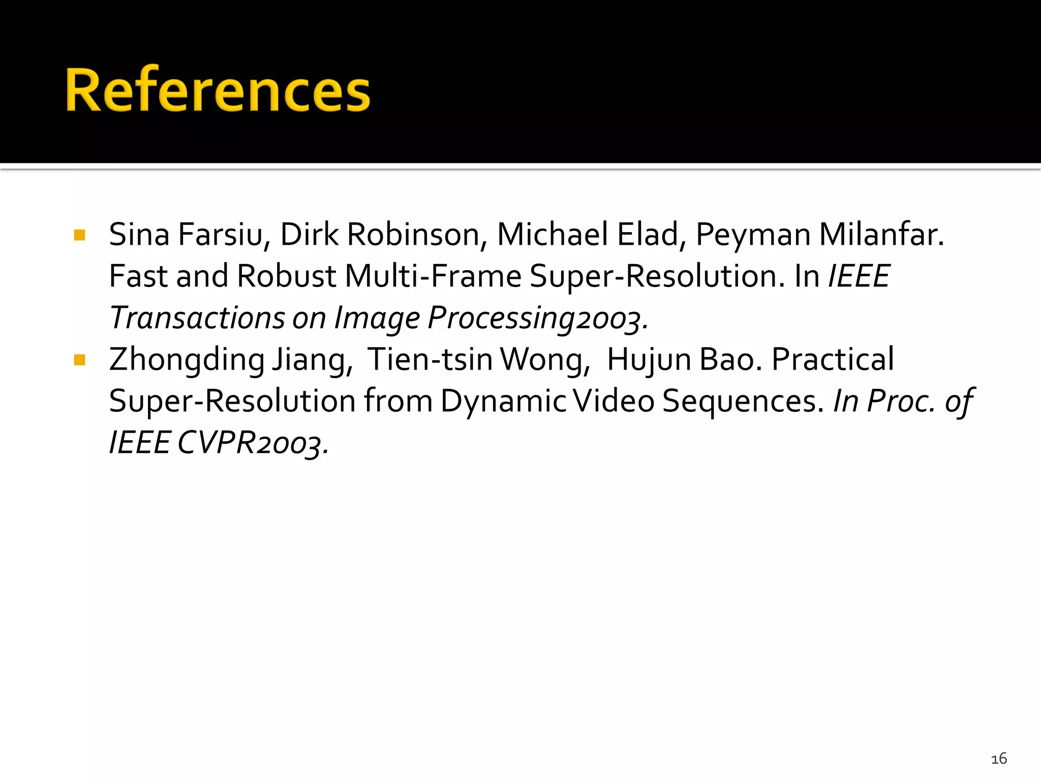  Sina Farsiu, Dirk Robinson, Michael Elad, Peyman Milanfar.
  Fast and Robust Multi-Frame Super-Resolution. In IEEE
  Transactions on Image Processing2003.
 Zhongding Jiang, Tien-tsin Wong, Hujun Bao. Practical
  Super-Resolution from Dynamic Video Sequences. In Proc. of
  IEEE CVPR2003.




                                                               16
 