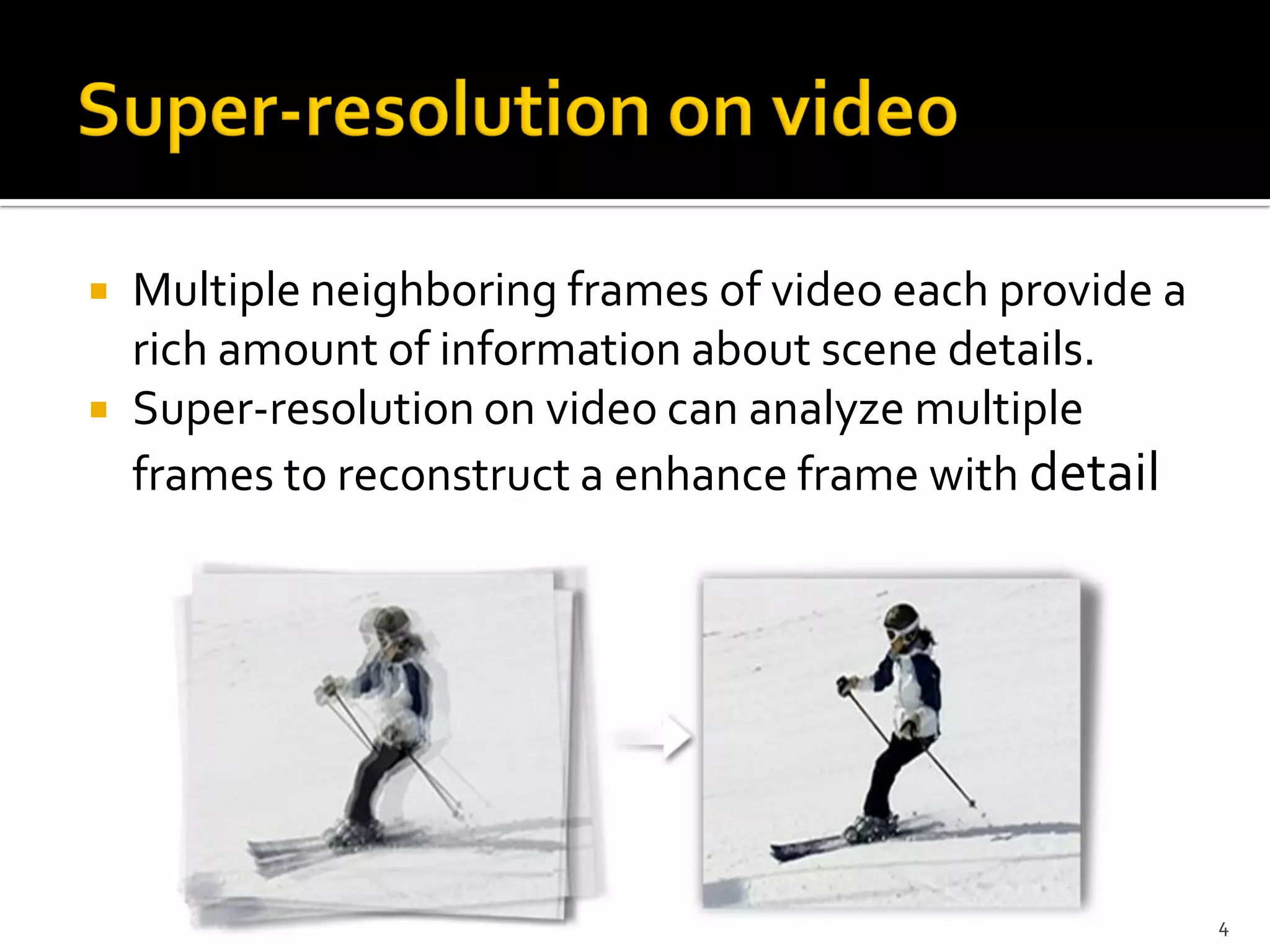   Multiple neighboring frames of video each provide a
    rich amount of information about scene details.
   Super-resolution on video can analyze multiple
    frames to reconstruct a enhance frame with detail




                                                          4
 