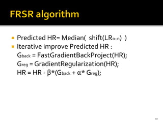    Predicted HR= Median( shift(LR0~n) )
   Iterative improve Predicted HR :
    Gback = FastGradientBackProject(HR);
    Greg = GradientRegularization(HR);
    HR = HR - β*(Gback + α* Greg);




                                           10
 