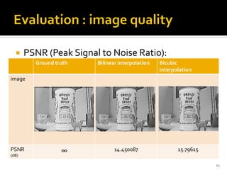     PSNR (Peak Signal to Noise Ratio):
         Ground truth   Bilinear interpolation   Bicubic
                                                 interpolation
image




PSNR              ∞            14.450087                15.79615
(dB)

                                                                   12
 