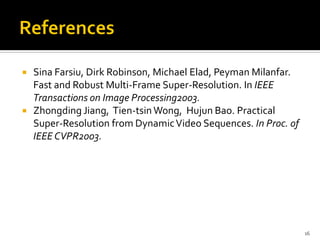  Sina Farsiu, Dirk Robinson, Michael Elad, Peyman Milanfar.
  Fast and Robust Multi-Frame Super-Resolution. In IEEE
  Transactions on Image Processing2003.
 Zhongding Jiang, Tien-tsin Wong, Hujun Bao. Practical
  Super-Resolution from Dynamic Video Sequences. In Proc. of
  IEEE CVPR2003.




                                                               16
 