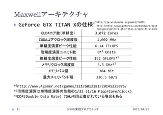 Maxwellアーキテクチャ
 GeForce GTX TITAN Xの仕様*
CUDAコア数（単精度） 3,072 Cores
CUDAコアクロック周波数 1,002 MHz
単精度演算ピーク性能 6.14 TFLOPS
倍精度演算ユニット数 0*1
Units
倍精度演算ピーク性能 192 GFLOPS*2
メモリクロック周波数 3.5 GHz*3
メモリバス幅 384 bit
最大メモリバンド幅 336.5 GB/s
*1http://www.4gamer.net/games/121/G012181/20141225075/
*2倍精度演算は単精度演算の性能の1/32 (1/16 Flop/Core/clock)
*3DDR(Double Data Rate) 7GHz相当と書かれている場合もある
2015/04/22GPGPU実践プログラミング21
http://http://www.geforce.com/hardware/desk
top‐gpus/geforce‐gtx‐titan‐x/specifications
*http://ja.wikipedia.org/wiki/FLOPS
 