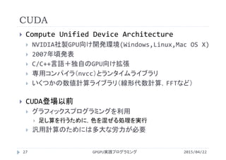 CUDA
 Compute Unified Device Architecture
 NVIDIA社製GPU向け開発環境(Windows,Linux,Mac OS X)
 2007年頃発表
 C/C++言語＋独自のGPU向け拡張
 専用コンパイラ（nvcc）とランタイムライブラリ
 いくつかの数値計算ライブラリ（線形代数計算，FFTなど）
 CUDA登場以前
 グラフィックスプログラミングを利用
 足し算を行うために，色を混ぜる処理を実行
 汎用計算のためには多大な労力が必要
2015/04/22GPGPU実践プログラミング27
 