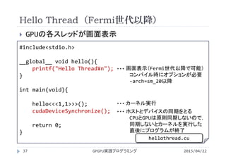Hello Thread（Fermi世代以降）
 GPUの各スレッドが画面表示
2015/04/22GPGPU実践プログラミング37
#include<stdio.h>
__global__ void hello(){
printf("Hello Thread¥n");
}
int main(void){
hello<<<1,1>>>();
cudaDeviceSynchronize();
return 0;
}
画面表示（Fermi世代以降で可能）
コンパイル時にオプションが必要
‐arch=sm_20以降
・・・
カーネル実行・・・
ホストとデバイスの同期をとる
CPUとGPUは原則同期しないので，
同期しないとカーネルを実行した
直後にプログラムが終了
・・・
hellothread.cu
 