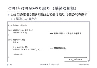 CPUとGPUのやり取り（単純な加算）
2015/04/22GPGPU実践プログラミング41
 int型の変数2個を引数として受け取り，2個の和を返す
 C言語らしい書き方
#include<stdio.h>
int add(int a, int b){
return a + b;
}
int main(void){
int c;
c = add(6, 7);
printf("6 + 7 = %d¥n", c);
return 0;
}
引数で渡された変数の和を返す・・・
関数呼び出し・・・
add_naive.c
 