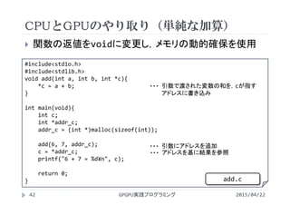 CPUとGPUのやり取り（単純な加算）
2015/04/22GPGPU実践プログラミング42
 関数の返値をvoidに変更し，メモリの動的確保を使用
#include<stdio.h>
#include<stdlib.h>
void add(int a, int b, int *c){
*c = a + b;
}
int main(void){
int c;
int *addr_c;
addr_c = (int *)malloc(sizeof(int));
add(6, 7, addr_c);
c = *addr_c;
printf("6 + 7 = %d¥n", c);
return 0;
}
引数で渡された変数の和を，cが指す
アドレスに書き込み
・・・
引数にアドレスを追加・・・
アドレスを基に結果を参照・・・
add.c
 