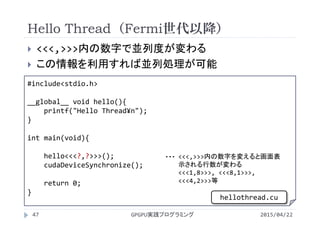 Hello Thread（Fermi世代以降）
 <<<,>>>内の数字で並列度が変わる
 この情報を利用すれば並列処理が可能
2015/04/22GPGPU実践プログラミング47
#include<stdio.h>
__global__ void hello(){
printf("Hello Thread¥n");
}
int main(void){
hello<<<?,?>>>();
cudaDeviceSynchronize();
return 0;
}
<<<,>>>内の数字を変えると画面表
示される行数が変わる
<<<1,8>>>, <<<8,1>>>, 
<<<4,2>>>等
・・・
hellothread.cu
 