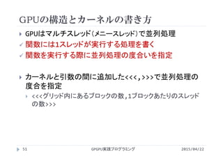 GPUの構造とカーネルの書き方
 GPUはマルチスレッド（メニースレッド）で並列処理
 関数には1スレッドが実行する処理を書く
 関数を実行する際に並列処理の度合いを指定
 カーネルと引数の間に追加した<<<,>>>で並列処理の
度合を指定
 <<<グリッド内にあるブロックの数,1ブロックあたりのスレッド
の数>>>
2015/04/22GPGPU実践プログラミング51
 