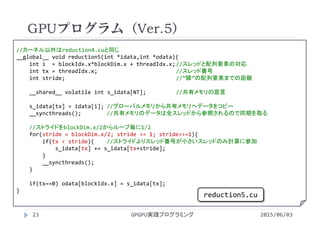 //カーネル以外はreduction4.cuと同じ
__global__ void reduction5(int *idata,int *odata){
int i = blockIdx.x*blockDim.x + threadIdx.x;//スレッドと配列要素の対応
int tx = threadIdx.x; //スレッド番号
int stride;  //”隣”の配列要素までの距離
__shared__ volatile int s_idata[NT]; //共有メモリの宣言
s_idata[tx] = idata[i]; //グローバルメモリから共有メモリへデータをコピー
__syncthreads(); //共有メモリのデータは全スレッドから参照されるので同期を取る
//ストライドをblockDim.x/2からループ毎に1/2
for(stride = blockDim.x/2; stride >= 1; stride>>=1){
if(tx < stride){ //ストライドよりスレッド番号が小さいスレッドのみ計算に参加
s_idata[tx] += s_idata[tx+stride];
}
__syncthreads();
}
if(tx==0) odata[blockIdx.x] = s_idata[tx];
}
GPUプログラム（Ver.5）
2015/06/03GPGPU実践プログラミング23
reduction5.cu
 