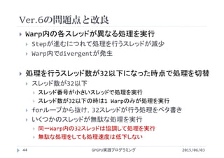 Ver.6の問題点と改良
2015/06/03GPGPU実践プログラミング44
 Warp内の各スレッドが異なる処理を実行
 Stepが進むにつれて処理を行うスレッドが減少
 Warp内でdivergentが発生
 処理を行うスレッド数が32以下になった時点で処理を切替
 スレッド数が32以下
 スレッド番号が小さいスレッドで処理を実行
 スレッド数が32以下の時は1 Warpのみが処理を実行
 forループから抜け，32スレッドが行う処理をベタ書き
 いくつかのスレッドが無駄な処理を実行
 同一Warp内の32スレッドは協調して処理を実行
 無駄な処理をしても処理速度は低下しない
 