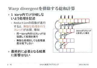 Warp divergentを排除する総和計算
2015/06/03GPGPU実践プログラミング45
 1 Warp内でif分岐しな
いよう処理を記述
 Reductionの段数が進行
すると，無駄な処理を行う
スレッドが出現，増加
 同一Warp内の32スレッドは
協調して処理を実行
 無駄な処理をしても処理速
度は低下しない
 最終的に必要となる結果
に影響はない
＋ ＋
＋
＋ ＋ ＋ ＋
1Warpが2スレッド
と仮定した場合
＋
 