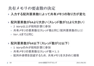 共有メモリの要素数の決定
2015/06/03GPGPU実践プログラミング50
 入力する配列要素数によって共有メモリの取り方が変化
 配列要素数が64より大きい（スレッド数が32より大きい）
 2 Warp以上が総和計算に参加
 共有メモリの要素数はスレッド数と同じ（配列要素数の1/2）
 Ver.6までと同じ
 配列要素数が64以下（スレッド数が32以下）
 1 Warpのみが総和計算に参加
 共有メモリの要素数はスレッド数×1.5
 配列外参照を回避するため，共有メモリを大きめに確保
 
