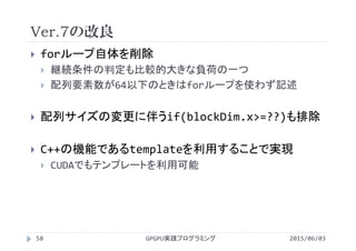 Ver.7の改良
2015/06/03GPGPU実践プログラミング58
 forループ自体を削除
 継続条件の判定も比較的大きな負荷の一つ
 配列要素数が64以下のときはforループを使わず記述
 配列サイズの変更に伴うif(blockDim.x>=??)も排除
 C++の機能であるtemplateを利用することで実現
 CUDAでもテンプレートを利用可能
 
