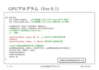 int main(){
int *idata,*odata;   //GPU用変数 idata:入力，odata:出力（=総和）
int *host_idata,sum; //CPU用変数 host_idata:初期化用，sum:総和
cudaMalloc( (void **)&idata, Nbytes);
cudaMalloc( (void **)&odata, NB*sizeof(int));
//CPU側でデータを初期化してGPUへコピー
//...省略...
reduction(idata, odata, NB, NT  );//各ブロックで部分和を計算
if(NB>1)
reduction(odata, odata,  1, NB/2);//部分和から総和を計算
//GPUから総和の結果を受け取って画面表示
cudaMemcpy(&sum, odata, sizeof(int), cudaMemcpyDeviceToHost);
printf("sum = %d¥n", sum);
cudaFree(idata);
cudaFree(odata);
return 0;
}
GPUプログラム（Ver.9.1）
2015/06/03GPGPU実践プログラミング74
reduction9switch.cu
 