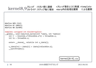 #define NPB (512)
#define NT (NPB/2)
#define NB (N/NPB)
template <unsigned int blockArraySize>
__global__ void reduction_kernel(int *idata, int *odata){
int i = blockIdx.x*(blockDim.x*2) + threadIdx.x;
int tx = threadIdx.x;
extern __shared__ volatile int s_idata[];
s_idata[tx] = idata[i] + idata[i+blockDim.x];
__syncthreads();
kernel8,9
2015/06/03GPGPU実践プログラミング90
kernel[8‐9].cu
+template
による展開+Warp内の処理を展開
スレッド ：小さい順に連続
ストライド：ステップ毎に増加
+スレッド数を1/2に削減
 