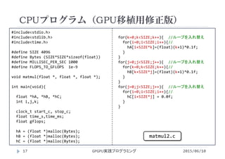 #include<stdio.h>
#include<stdlib.h>
#include<time.h>
#define SIZE 4096
#define Bytes (SIZE*SIZE*sizeof(float))
#define MILLISEC_PER_SEC 1000
#define FLOPS_TO_GFLOPS  1e‐9
void matmul(float *, float *, float *);
int main(void){
float *hA, *hB, *hC;
int i,j,k;
clock_t start_c, stop_c;
float time_s,time_ms;
float gflops;
hA = (float *)malloc(Bytes);
hB = (float *)malloc(Bytes);
hC = (float *)malloc(Bytes);
for(k=0;k<SIZE;k++){  //ループを入れ替え
for(i=0;i<SIZE;i++){//
hA[i+SIZE*k]=(float)(k+1)*0.1f;
}
}
for(j=0;j<SIZE;j++){  //ループを入れ替え
for(k=0;k<SIZE;k++){//
hB[k+SIZE*j]=(float)(k+1)*0.1f;
}
}
for(j=0;j<SIZE;j++){  //ループを入れ替え
for(i=0;i<SIZE;i++){//
hC[i+SIZE*j] = 0.0f;
}
}
CPUプログラム（GPU移植用修正版）
2015/06/10GPGPU実践プログラミング17
matmul2.c
 