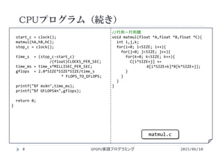 start_c = clock();
matmul(hA,hB,hC);
stop_c = clock();
time_s = (stop_c‐start_c)
/(float)CLOCKS_PER_SEC;
time_ms = time_s*MILLISEC_PER_SEC;
gflops = 2.0*SIZE*SIZE*SIZE/time_s
* FLOPS_TO_GFLOPS;
printf("%f ms¥n",time_ms);
printf("%f GFLOPS¥n",gflops);
return 0;
}
//行列－行列積
void matmul(float *A,float *B,float *C){
int i,j,k;
for(i=0; i<SIZE; i++){
for(j=0; j<SIZE; j++){
for(k=0; k<SIZE; k++){
C[i*SIZE+j] += 
A[i*SIZE+k]*B[k*SIZE+j];
}
}
}
}
CPUプログラム（続き）
2015/06/10GPGPU実践プログラミング8
matmul.c
 