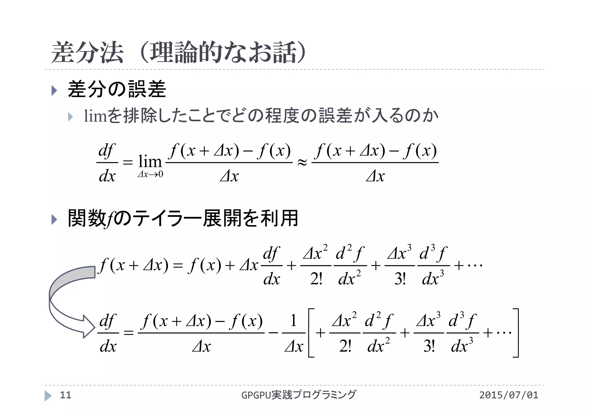 差分法（理論的なお話）
2015/07/01GPGPU実践プログラミング11
 差分の誤差
 limを排除したことでどの程度の誤差が入るのか
 関数fのテイラー展開を利用
Δx
xfΔxxf
Δx
xfΔxxf
dx
df
Δx
)()()()(
lim
0





 3
33
2
22
!3!2
)()(
dx
fdΔx
dx
fdΔx
dx
df
ΔxxfΔxxf








 3
33
2
22
!3!2
1)()(
dx
fdΔx
dx
fdΔx
ΔxΔx
xfΔxxf
dx
df
 