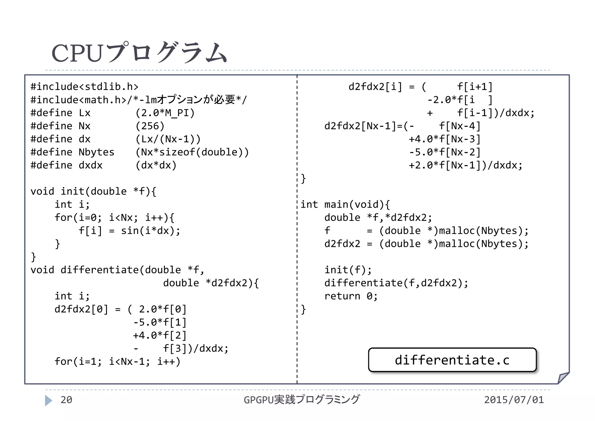 #include<stdlib.h>
#include<math.h>/*‐lmオプションが必要*/
#define Lx (2.0*M_PI)
#define Nx (256)
#define dx (Lx/(Nx‐1))
#define Nbytes (Nx*sizeof(double))
#define dxdx (dx*dx)
void init(double *f){
int i;
for(i=0; i<Nx; i++){
f[i] = sin(i*dx);
}
}
void differentiate(double *f,
double *d2fdx2){
int i;
d2fdx2[0] = ( 2.0*f[0]
‐5.0*f[1]
+4.0*f[2]
‐ f[3])/dxdx;
for(i=1; i<Nx‐1; i++)
d2fdx2[i] = (     f[i+1]
‐2.0*f[i ]
+    f[i‐1])/dxdx;
d2fdx2[Nx‐1]=(‐ f[Nx‐4]
+4.0*f[Nx‐3]
‐5.0*f[Nx‐2]
+2.0*f[Nx‐1])/dxdx;
}
int main(void){
double *f,*d2fdx2;
f      = (double *)malloc(Nbytes);
d2fdx2 = (double *)malloc(Nbytes);
init(f);
differentiate(f,d2fdx2);
return 0;
}
CPUプログラム
2015/07/01GPGPU実践プログラミング20
differentiate.c
 