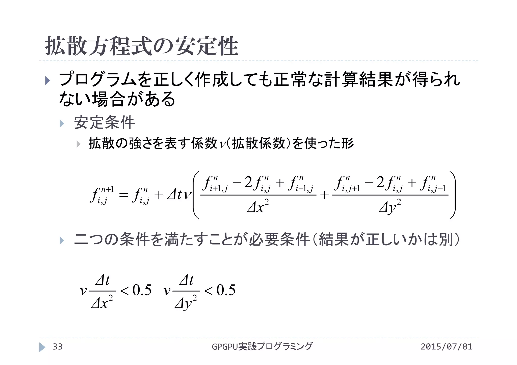 拡散方程式の安定性
2015/07/01GPGPU実践プログラミング33
 プログラムを正しく作成しても正常な計算結果が得られ
ない場合がある
 安定条件
 拡散の強さを表す係数（拡散係数）を使った形
 二つの条件を満たすことが必要条件（結果が正しいかは別）
5.02

Δx
Δt
v 5.02

Δy
Δt
v







 


 
2
1,,1,
2
,1,,1
,
1
,
22
Δy
fff
Δx
fff
Δtff
n
ji
n
ji
n
ji
n
ji
n
ji
n
jin
ji
n
ji 
 