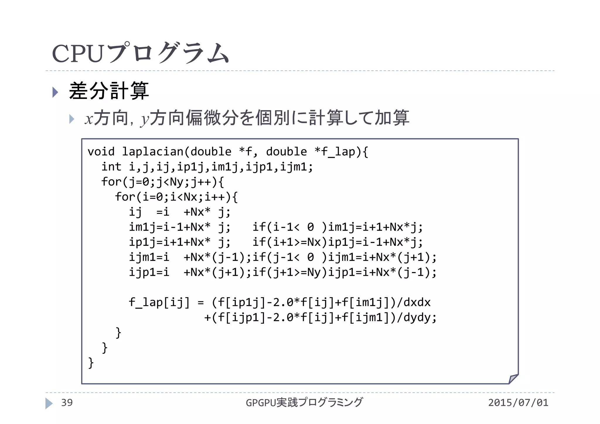 CPUプログラム
 差分計算
 x方向，y方向偏微分を個別に計算して加算
void laplacian(double *f, double *f_lap){
int i,j,ij,ip1j,im1j,ijp1,ijm1;
for(j=0;j<Ny;j++){
for(i=0;i<Nx;i++){
ij =i +Nx* j;
im1j=i‐1+Nx* j;   if(i‐1< 0 )im1j=i+1+Nx*j;
ip1j=i+1+Nx* j;   if(i+1>=Nx)ip1j=i‐1+Nx*j;
ijm1=i +Nx*(j‐1);if(j‐1< 0 )ijm1=i+Nx*(j+1);
ijp1=i +Nx*(j+1);if(j+1>=Ny)ijp1=i+Nx*(j‐1);
f_lap[ij] = (f[ip1j]‐2.0*f[ij]+f[im1j])/dxdx
+(f[ijp1]‐2.0*f[ij]+f[ijm1])/dydy;
}
}
}
GPGPU実践プログラミング39 2015/07/01
 