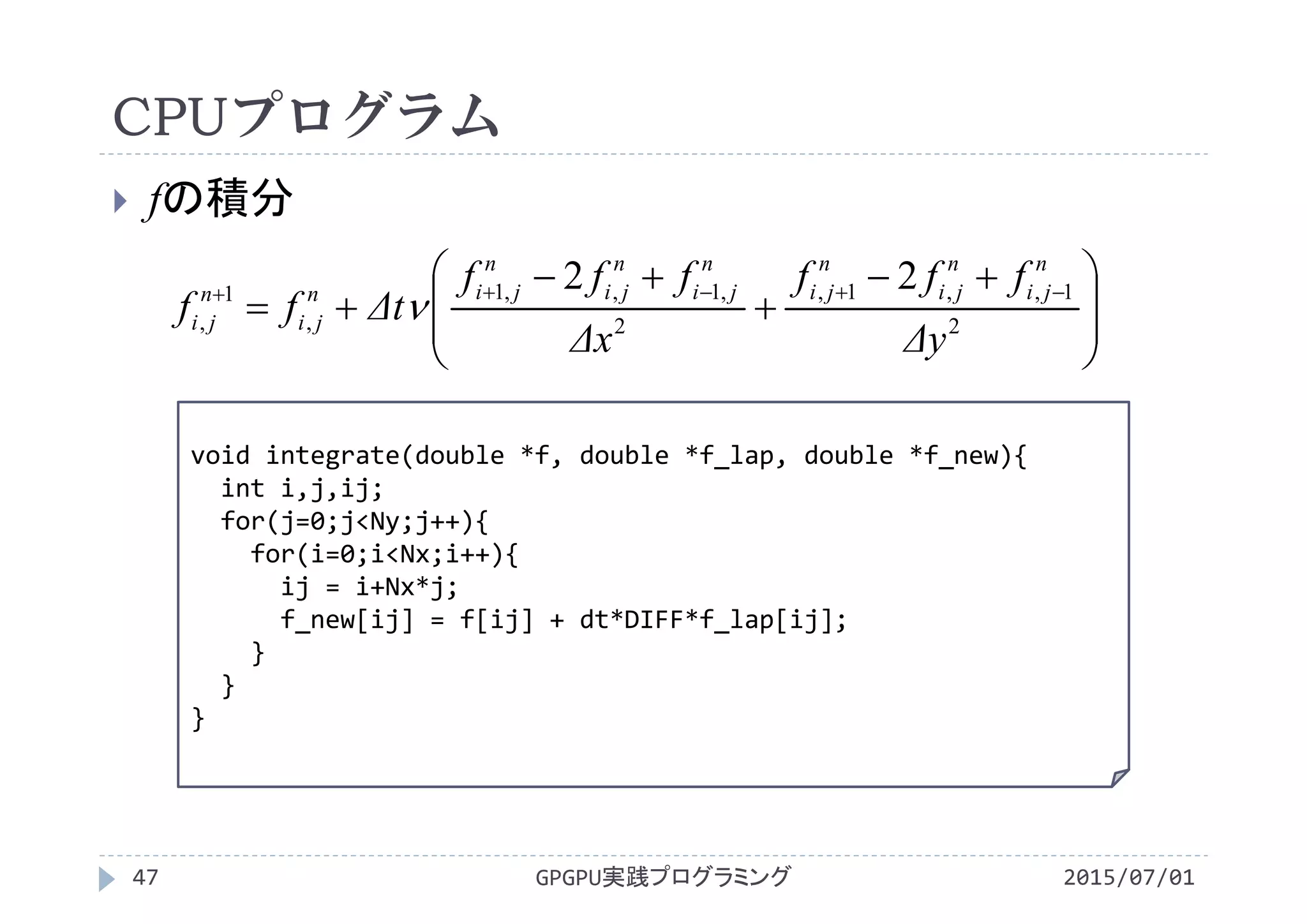 CPUプログラム
 fの積分
void integrate(double *f, double *f_lap, double *f_new){
int i,j,ij;
for(j=0;j<Ny;j++){
for(i=0;i<Nx;i++){
ij = i+Nx*j;
f_new[ij] = f[ij] + dt*DIFF*f_lap[ij];
}
}
}
GPGPU実践プログラミング47 2015/07/01







 


 
2
1,,1,
2
,1,,1
,
1
,
22
Δy
fff
Δx
fff
Δtff
n
ji
n
ji
n
ji
n
ji
n
ji
n
jin
ji
n
ji 
 