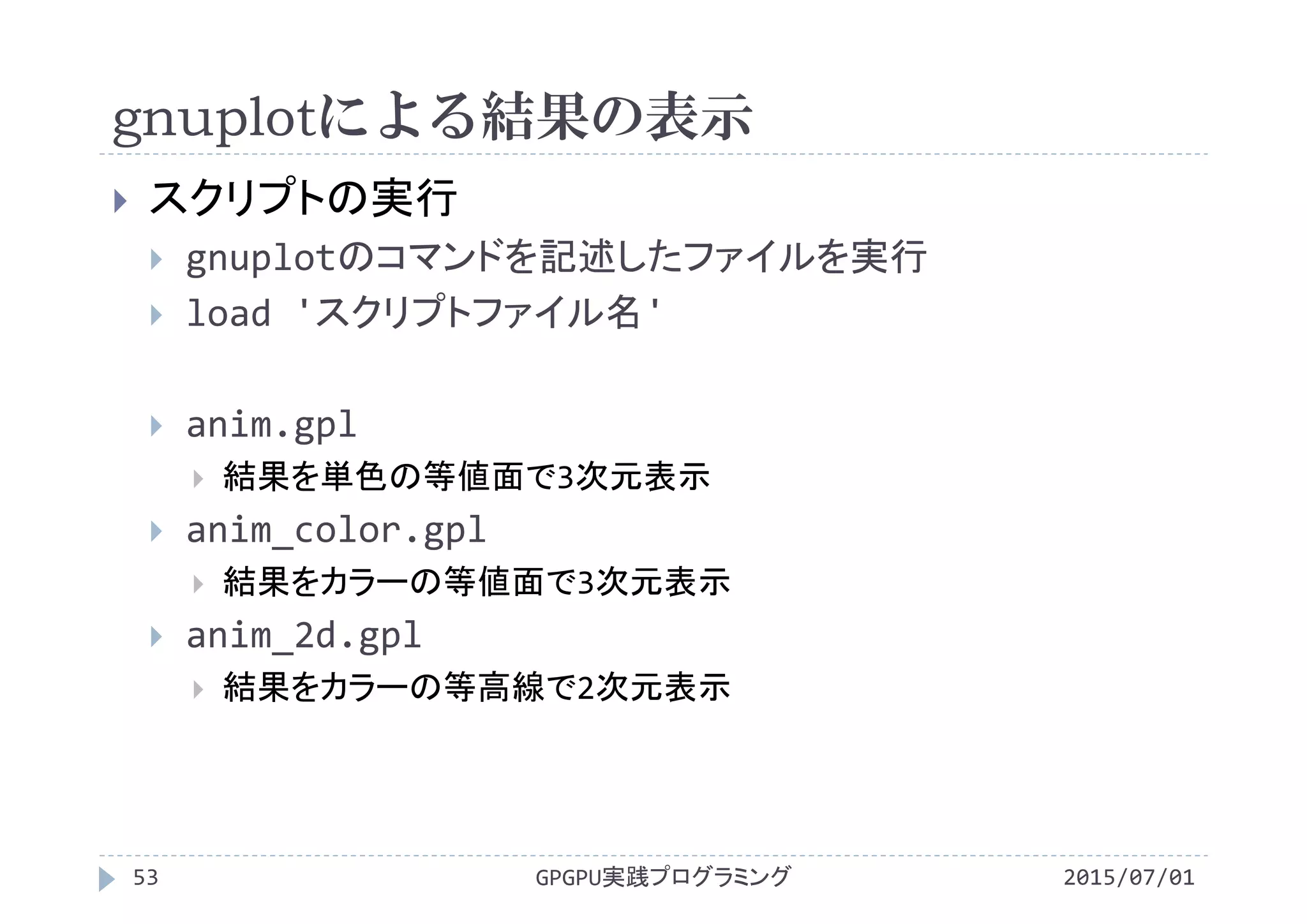 gnuplotによる結果の表示
2015/07/01GPGPU実践プログラミング53
 スクリプトの実行
 gnuplotのコマンドを記述したファイルを実行
 load 'スクリプトファイル名'
 anim.gpl
 結果を単色の等値面で3次元表示
 anim_color.gpl
 結果をカラーの等値面で3次元表示
 anim_2d.gpl
 結果をカラーの等高線で2次元表示
 
