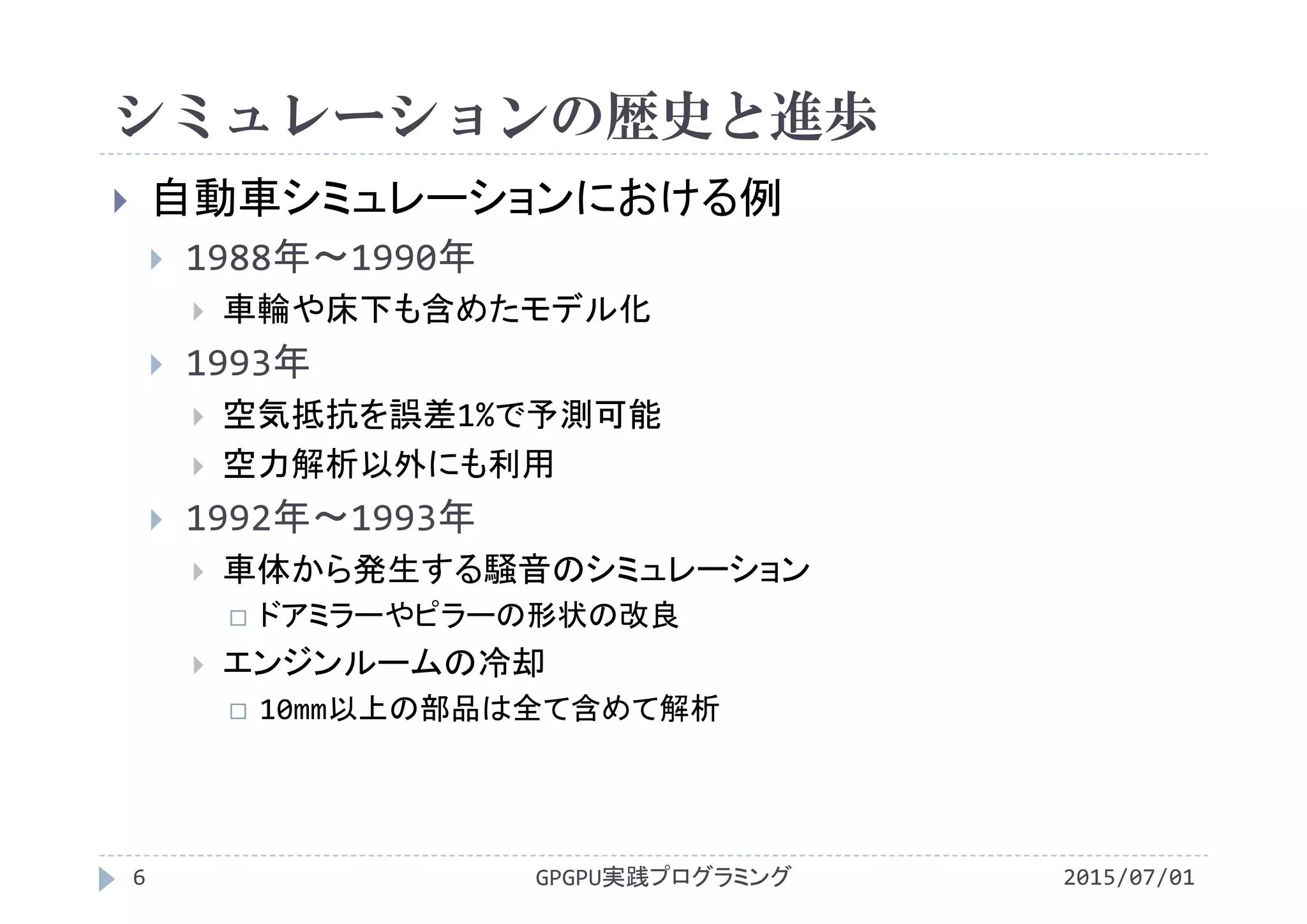 シミュレーションの歴史と進歩
 自動車シミュレーションにおける例
 1988年～1990年
 車輪や床下も含めたモデル化
 1993年
 空気抵抗を誤差1%で予測可能
 空力解析以外にも利用
 1992年～1993年
 車体から発生する騒音のシミュレーション
 ドアミラーやピラーの形状の改良
 エンジンルームの冷却
 10mm以上の部品は全て含めて解析
2015/07/01GPGPU実践プログラミング6
 