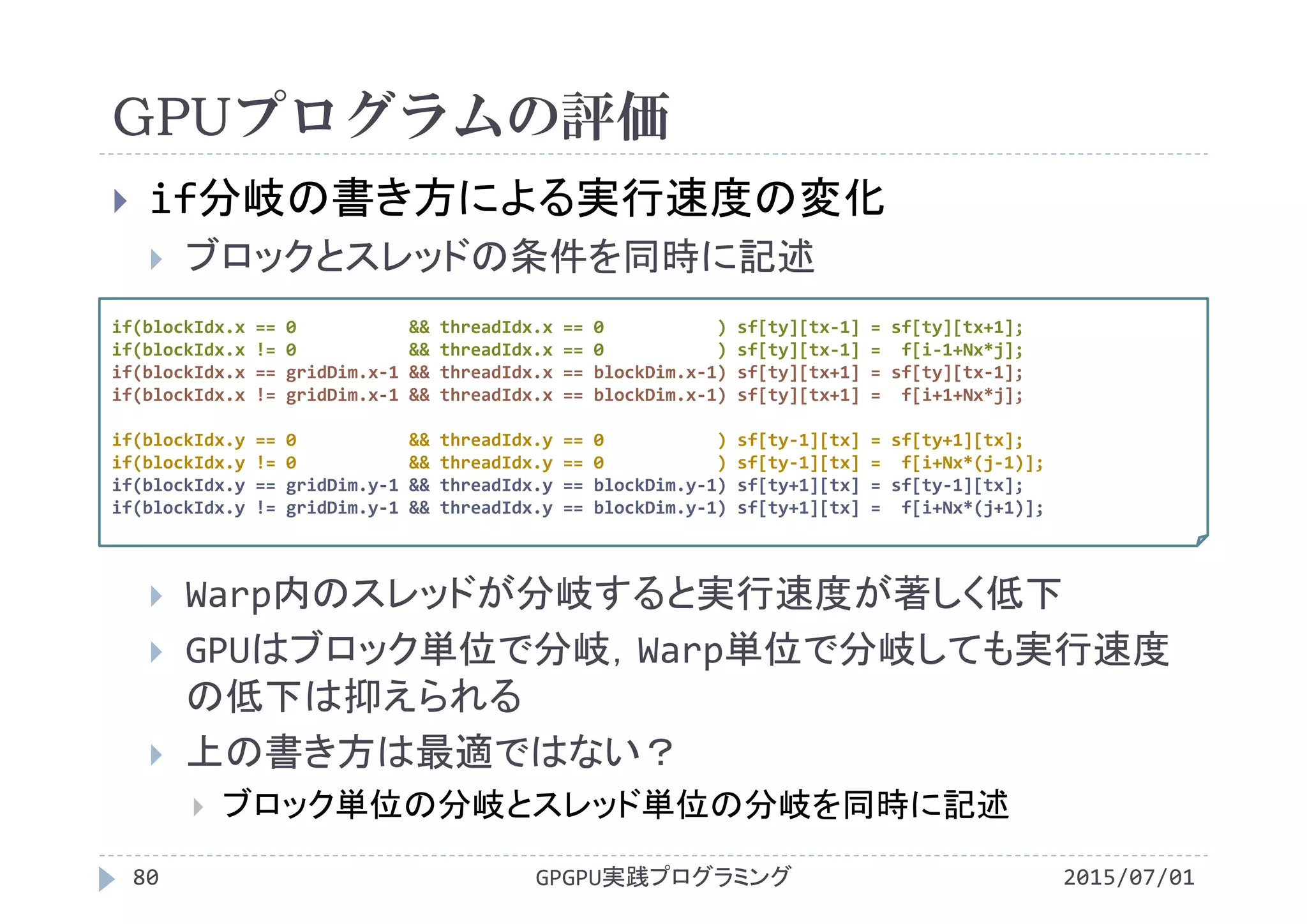 GPUプログラムの評価
2015/07/01GPGPU実践プログラミング80
 if分岐の書き方による実行速度の変化
 ブロックとスレッドの条件を同時に記述
 Warp内のスレッドが分岐すると実行速度が著しく低下
 GPUはブロック単位で分岐，Warp単位で分岐しても実行速度
の低下は抑えられる
 上の書き方は最適ではない？
 ブロック単位の分岐とスレッド単位の分岐を同時に記述
if(blockIdx.x == 0           && threadIdx.x == 0           ) sf[ty][tx‐1] = sf[ty][tx+1];
if(blockIdx.x != 0           && threadIdx.x == 0           ) sf[ty][tx‐1] =  f[i‐1+Nx*j];
if(blockIdx.x == gridDim.x‐1 && threadIdx.x == blockDim.x‐1) sf[ty][tx+1] = sf[ty][tx‐1];
if(blockIdx.x != gridDim.x‐1 && threadIdx.x == blockDim.x‐1) sf[ty][tx+1] =  f[i+1+Nx*j];
if(blockIdx.y == 0           && threadIdx.y == 0           ) sf[ty‐1][tx] = sf[ty+1][tx];
if(blockIdx.y != 0           && threadIdx.y == 0           ) sf[ty‐1][tx] =  f[i+Nx*(j‐1)];
if(blockIdx.y == gridDim.y‐1 && threadIdx.y == blockDim.y‐1) sf[ty+1][tx] = sf[ty‐1][tx];
if(blockIdx.y != gridDim.y‐1 && threadIdx.y == blockDim.y‐1) sf[ty+1][tx] =  f[i+Nx*(j+1)];
 
