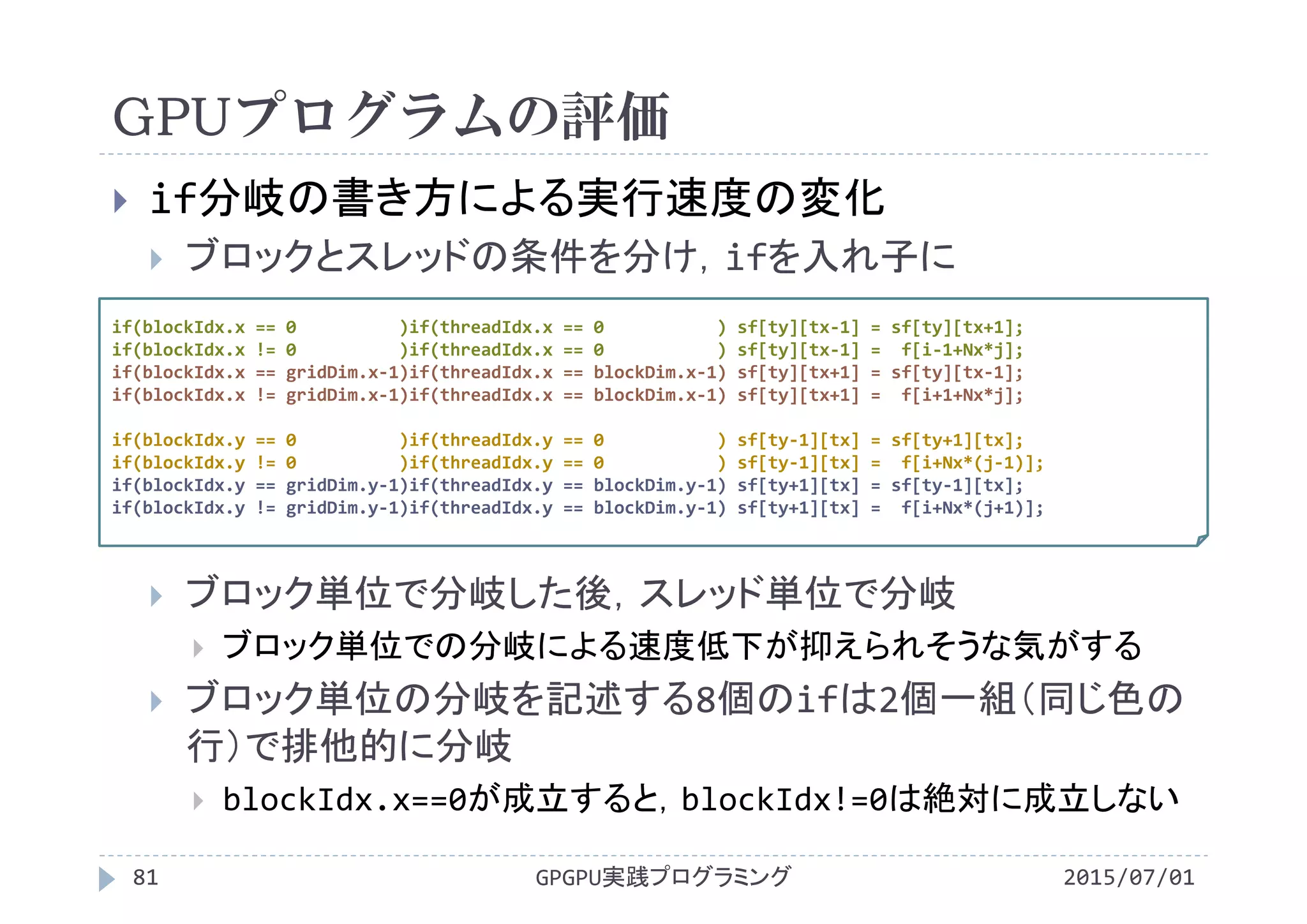GPUプログラムの評価
2015/07/01GPGPU実践プログラミング81
 if分岐の書き方による実行速度の変化
 ブロックとスレッドの条件を分け，ifを入れ子に
 ブロック単位で分岐した後，スレッド単位で分岐
 ブロック単位での分岐による速度低下が抑えられそうな気がする
 ブロック単位の分岐を記述する8個のifは2個一組（同じ色の
行）で排他的に分岐
 blockIdx.x==0が成立すると，blockIdx!=0は絶対に成立しない
if(blockIdx.x == 0          )if(threadIdx.x == 0           ) sf[ty][tx‐1] = sf[ty][tx+1];
if(blockIdx.x != 0          )if(threadIdx.x == 0           ) sf[ty][tx‐1] =  f[i‐1+Nx*j];
if(blockIdx.x == gridDim.x‐1)if(threadIdx.x == blockDim.x‐1) sf[ty][tx+1] = sf[ty][tx‐1];
if(blockIdx.x != gridDim.x‐1)if(threadIdx.x == blockDim.x‐1) sf[ty][tx+1] =  f[i+1+Nx*j];
if(blockIdx.y == 0          )if(threadIdx.y == 0           ) sf[ty‐1][tx] = sf[ty+1][tx];
if(blockIdx.y != 0          )if(threadIdx.y == 0           ) sf[ty‐1][tx] =  f[i+Nx*(j‐1)];
if(blockIdx.y == gridDim.y‐1)if(threadIdx.y == blockDim.y‐1) sf[ty+1][tx] = sf[ty‐1][tx];
if(blockIdx.y != gridDim.y‐1)if(threadIdx.y == blockDim.y‐1) sf[ty+1][tx] =  f[i+Nx*(j+1)];
 