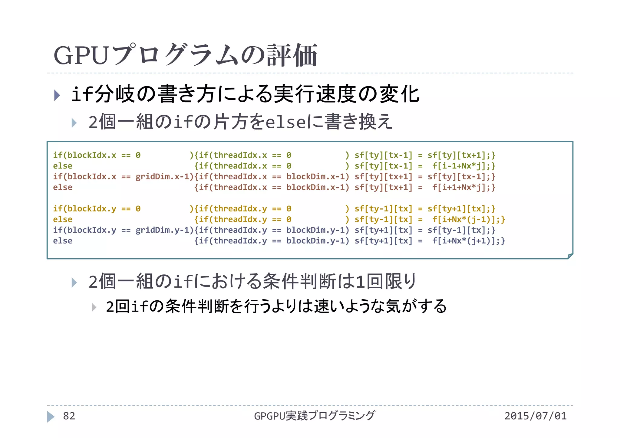 GPUプログラムの評価
2015/07/01GPGPU実践プログラミング82
 if分岐の書き方による実行速度の変化
 2個一組のifの片方をelseに書き換え
 2個一組のifにおける条件判断は1回限り
 2回ifの条件判断を行うよりは速いような気がする
if(blockIdx.x == 0          ){if(threadIdx.x == 0           ) sf[ty][tx‐1] = sf[ty][tx+1];}
else                         {if(threadIdx.x == 0           ) sf[ty][tx‐1] =  f[i‐1+Nx*j];}
if(blockIdx.x == gridDim.x‐1){if(threadIdx.x == blockDim.x‐1) sf[ty][tx+1] = sf[ty][tx‐1];}
else                         {if(threadIdx.x == blockDim.x‐1) sf[ty][tx+1] =  f[i+1+Nx*j];}
if(blockIdx.y == 0          ){if(threadIdx.y == 0           ) sf[ty‐1][tx] = sf[ty+1][tx];}
else                         {if(threadIdx.y == 0           ) sf[ty‐1][tx] =  f[i+Nx*(j‐1)];}
if(blockIdx.y == gridDim.y‐1){if(threadIdx.y == blockDim.y‐1) sf[ty+1][tx] = sf[ty‐1][tx];}
else                         {if(threadIdx.y == blockDim.y‐1) sf[ty+1][tx] =  f[i+Nx*(j+1)];}
 