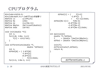 #include<stdlib.h>
#include<math.h>/*‐lmオプションが必要*/
#define Lx (2.0*M_PI)
#define Nx (256)
#define dx (Lx/(Nx‐1))
#define Nbytes (Nx*sizeof(double))
#define dxdx (dx*dx)
void init(double *f){
int i;
for(i=0; i<Nx; i++){
f[i] = sin(i*dx);
}
}
void differentiate(double *f,
double *d2fdx2){
int i;
d2fdx2[0] = ( 2.0*f[0]
‐5.0*f[1]
+4.0*f[2]
‐ f[3])/dxdx;
for(i=1; i<Nx‐1; i++)
d2fdx2[i] = (     f[i+1]
‐2.0*f[i ]
+    f[i‐1])/dxdx;
d2fdx2[Nx‐1]=(‐ f[Nx‐4]
+4.0*f[Nx‐3]
‐5.0*f[Nx‐2]
+2.0*f[Nx‐1])/dxdx;
}
int main(void){
double *f,*d2fdx2;
f      = (double *)malloc(Nbytes);
d2fdx2 = (double *)malloc(Nbytes);
init(f);
differentiate(f,d2fdx2);
return 0;
}
CPUプログラム
2015/07/01GPGPU実践プログラミング20
differentiate.c
 
