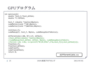 int main(void){
double *host_f,*host_d2fdx2;
double *f,*d2fdx2;
host_f =(double *)malloc(Nbytes);
cudaMalloc((void **)&f,Nbytes);
cudaMalloc((void **)&d2fdx2,Nbytes);
init(host_f);
cudaMemcpy(f, host_f, Nbytes, cudaMemcpyHostToDevice);
differentiate<<<NB, NT>>>(f, d2fdx2);
//host_d2fdx2=(double *)malloc(Nbytes);
//cudaMemcpy(host_d2fdx2, d2fdx2, Nbytes, cudaMemcpyDeviceToHost);
//for(int i=0; i<Nx; i++)printf("%f,%f,%f¥n",i*dx,host_f[i],host_d2fdx2[i]);
free(host_f);
free(host_d2fdx2);
cudaFree(f);
cudaFree(d2fdx2);
return 0;
}
GPUプログラム
2015/07/01GPGPU実践プログラミング25
differentiate.cu
 