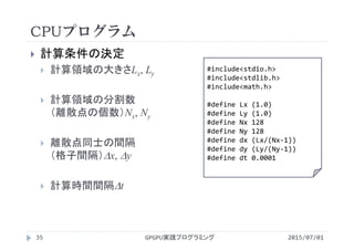 CPUプログラム
 計算条件の決定
 計算領域の大きさLx, Ly
 計算領域の分割数
（離散点の個数）Nx, Ny
 離散点同士の間隔
（格子間隔）x, y
 計算時間間隔t
#include<stdio.h>
#include<stdlib.h>
#include<math.h>
#define Lx (1.0)
#define Ly (1.0)
#define Nx 128
#define Ny 128
#define dx (Lx/(Nx‐1))
#define dy (Ly/(Ny‐1))
#define dt 0.0001
GPGPU実践プログラミング35 2015/07/01
 