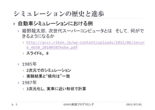 シミュレーションの歴史と進歩
 自動車シミュレーションにおける例
 姫野龍太郎，次世代スーパーコンピュータとは そして，何がで
きるようになるか
 http://accc.riken.jp/wp‐content/uploads/2015/06/secur
e_4650_20100507kobe.pdf
 スライド6, 8
 1985年
 2次元でのシミュレーション
 実験結果と“傾向は”一致
 1987年
 3次元化し，実車に近い形状で計算
2015/07/01GPGPU実践プログラミング5
 