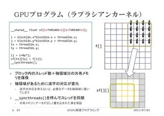 GPUプログラム（ラプラシアンカーネル）
2015/07/01GPGPU実践プログラミング69
 ブロック内のスレッド数＋袖領域分の共有メモ
リを確保
 袖領域があるために添字の対応が変化
 添字の対応を考えないと，必要なデータを袖領域に置い
てしまう
 __syncthreads()を呼んでスレッドを同期
 共有メモリにデータが正しく書き込まれた事を保証
__shared__ float sf[1+THREADX+1][1+THREADY+1];
i = blockIdx.x*blockDim.x + threadIdx.x;
j = blockIdx.y*blockDim.y + threadIdx.y;
tx = threadIdx.x;
ty = threadIdx.y;  
ij = i+Ny*j;
sf[tx][ty] = f[ij];
__syncthreads();
f[]
sf[][]
 