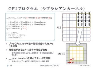 GPUプログラム（ラプラシアンカーネル）
2015/07/01GPGPU実践プログラミング71
 ブロック内のスレッド数＋袖領域分の共有メモ
リを確保
 袖領域があるために添字の対応が変化
 添字の対応を考えないと，必要なデータを袖領域に置い
てしまう
 __syncthreads()を呼んでスレッドを同期
 共有メモリにデータが正しく書き込まれた事を保証
__shared__ float sf[1+THREADX+1][1+THREADY+1];
i = blockIdx.x*blockDim.x + threadIdx.x;
j = blockIdx.y*blockDim.y + threadIdx.y;
tx = threadIdx.x + 1;
ty = threadIdx.y + 1;  
ij = i+Ny*j;
sf[tx][ty] = f[ij];
__syncthreads();
f[]
sf[][]
+1
+1
 