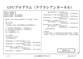 #define THREADX 16
#define THREADY 16
#define BLOCKX  (Nx/THREADX)
#define BLOCKY  (Ny/THREADY)
__global__ void laplacian(double *f, double *f_lap){
int i,j,ij;
int tx,ty;
__shared__ float sf[1+THREADX+1][1+THREADY+1];
i = blockIdx.x*blockDim.x + threadIdx.x;
j = blockIdx.y*blockDim.y + threadIdx.y;
tx = threadIdx.x + 1;
ty = threadIdx.y + 1;
ij = i+Nx*j;
sf[tx][ty] = f[ij];
__syncthreads();
if(blockIdx.x == 0 && threadIdx.x == 0)
sf[tx‐1][ty] = sf[tx+1][ty];
if(blockIdx.x != 0 && threadIdx.x == 0)
sf[tx‐1][ty] =  f[i‐1+Nx*j];
if(blockIdx.x == gridDim.x‐1 
&& threadIdx.x == blockDim.x‐1)
sf[tx+1][ty] = sf[tx‐1][ty];
if(blockIdx.x != gridDim.x‐1
&& threadIdx.x == blockDim.x‐1)
sf[tx+1][ty] =  f[i+1+Nx*j];
if(blockIdx.y == 0 && threadIdx.y == 0)
sf[tx][ty‐1] = sf[tx][ty+1];
if(blockIdx.y != 0 && threadIdx.y == 0)
sf[tx][ty‐1] =  f[i+Nx*(j‐1)];
if(blockIdx.y == gridDim.y‐1
&& threadIdx.y == blockDim.y‐1)
sf[tx][ty+1] = sf[tx][ty‐1];
if(blockIdx.y != gridDim.y‐1
&& threadIdx.y == blockDim.y‐1)
sf[tx][ty+1] =  f[i+Nx*(j+1)];
__syncthreads();
f_lap[ij]
= (sf[tx‐1][ty  ]‐2.0*sf[tx][ty]+sf[tx+1][ty  ])/dxdx
+(sf[tx  ][ty‐1]‐2.0*sf[tx][ty]+sf[tx  ][ty+1])/dydy;
}
GPUプログラム（ラプラシアンカーネル）
2015/07/01GPGPU実践プログラミング76
dif2.cu
 