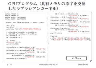 #define THREADX 16
#define THREADY 16
#define BLOCKX  (Nx/THREADX)
#define BLOCKY  (Ny/THREADY)
__global__ void laplacian(double *f, double *f_lap){
int i,j,ij;
int tx,ty;
__shared__ float sf[1+THREADY+1][1+THREADX+1];
i = blockIdx.x*blockDim.x + threadIdx.x;
j = blockIdx.y*blockDim.y + threadIdx.y;
tx = threadIdx.x + 1;
ty = threadIdx.y + 1;
ij = i+Nx*j;
sf[ty][tx] = f[ij];
__syncthreads();
if(blockIdx.x == 0 && threadIdx.x == 0)
sf[ty][tx‐1] = sf[ty][tx+1];
if(blockIdx.x != 0 && threadIdx.x == 0)
sf[ty][tx‐1] =  f[i‐1+Nx*j];
if(blockIdx.x == gridDim.x‐1 
&& threadIdx.x == blockDim.x‐1)
sf[ty][tx+1] = sf[ty][tx‐1];
if(blockIdx.x != gridDim.x‐1
&& threadIdx.x == blockDim.x‐1)
sf[ty][tx+1] =  f[i+1+Nx*j];
if(blockIdx.y == 0 && threadIdx.y == 0)
sf[ty‐1][tx] = sf[ty+1][tx];
if(blockIdx.y != 0 && threadIdx.y == 0)
sf[ty‐1][tx] =  f[i+Nx*(j‐1)];
if(blockIdx.y == gridDim.y‐1
&& threadIdx.y == blockDim.y‐1)
sf[ty+1][tx] = sf[ty‐1][tx];
if(blockIdx.y != gridDim.y‐1
&& threadIdx.y == blockDim.y‐1)
sf[ty+1][tx] =  f[i+Nx*(j+1)];
__syncthreads();
f_lap[ij]
= (sf[ty  ][tx‐1]‐2.0*sf[ty][tx]+sf[ty  ][tx+1])/dxdx
+(sf[ty‐1][tx  ]‐2.0*sf[ty][tx]+sf[ty+1][tx  ])/dydy;
}
GPUプログラム（共有メモリの添字を交換
したラプラシアンカーネル）
2015/07/01GPGPU実践プログラミング77
dif3.cu
 