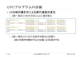 GPUプログラムの評価
2015/07/01GPGPU実践プログラミング82
 if分岐の書き方による実行速度の変化
 2個一組のifの片方をelseに書き換え
 2個一組のifにおける条件判断は1回限り
 2回ifの条件判断を行うよりは速いような気がする
if(blockIdx.x == 0          ){if(threadIdx.x == 0           ) sf[ty][tx‐1] = sf[ty][tx+1];}
else                         {if(threadIdx.x == 0           ) sf[ty][tx‐1] =  f[i‐1+Nx*j];}
if(blockIdx.x == gridDim.x‐1){if(threadIdx.x == blockDim.x‐1) sf[ty][tx+1] = sf[ty][tx‐1];}
else                         {if(threadIdx.x == blockDim.x‐1) sf[ty][tx+1] =  f[i+1+Nx*j];}
if(blockIdx.y == 0          ){if(threadIdx.y == 0           ) sf[ty‐1][tx] = sf[ty+1][tx];}
else                         {if(threadIdx.y == 0           ) sf[ty‐1][tx] =  f[i+Nx*(j‐1)];}
if(blockIdx.y == gridDim.y‐1){if(threadIdx.y == blockDim.y‐1) sf[ty+1][tx] = sf[ty‐1][tx];}
else                         {if(threadIdx.y == blockDim.y‐1) sf[ty+1][tx] =  f[i+Nx*(j+1)];}
 