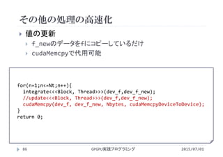 その他の処理の高速化
2015/07/01GPGPU実践プログラミング86
 値の更新
 f_newのデータをfにコピーしているだけ
 cudaMemcpyで代用可能
for(n=1;n<=Nt;n++){
integrate<<<Block, Thread>>>(dev_f,dev_f_new);
//update<<<Block, Thread>>>(dev_f,dev_f_new);
cudaMemcpy(dev_f, dev_f_new, Nbytes, cudaMemcpyDeviceToDevice);
}
return 0;
 