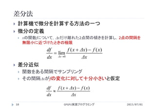 差分法
2015/07/01GPGPU実践プログラミング10
 計算機で微分を計算する方法の一つ
 微分の定義
 xの関数fについて，xだけ離れた2点間の傾きを計算し，2点の間隔を
無限小に近づけたときの極限
 差分近似
 関数をある間隔でサンプリング
 その間隔xがfの変化に対して十分小さいと仮定
Δx
xfΔxxf
dx
df
Δx
)()(
lim
0



Δx
xfΔxxf
dx
df )()( 

 