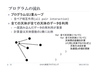 プログラムの流れ
 プログラムは2重ループ
 全ペア相互作用(all pair interaction)
 全ての天体が全ての天体のデータを利用
 一度読み込んだデータの再利用が重要
 計算量は天体個数の2乗に比例
for 全ての天体について{
for 全ての天体について{
天体間の距離を計算
if(同じ天体でなければ){
万有引力を計算
加速度aの値を更新
}
}
}    
2015/07/15GPGPU実践プログラミング11
 